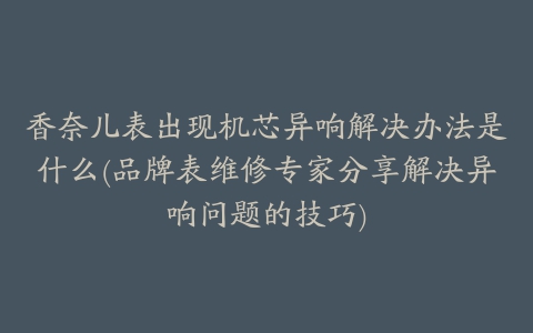 香奈儿表出现机芯异响解决办法是什么(品牌表维修专家分享解决异响问题的技巧)