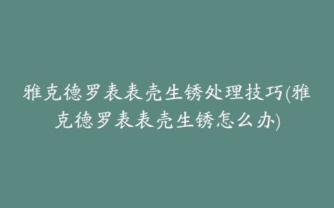 雅克德罗表表壳生锈处理技巧(雅克德罗表表壳生锈怎么办)