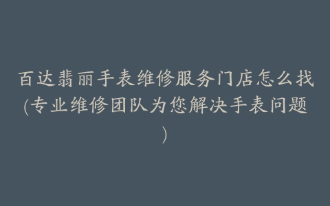 百达翡丽手表维修服务门店怎么找(专业维修团队为您解决手表问题)