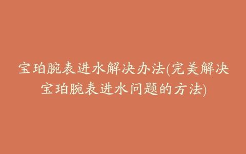 宝珀腕表进水解决办法(完美解决宝珀腕表进水问题的方法)