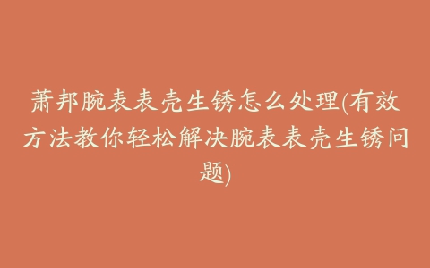 萧邦腕表表壳生锈怎么处理(有效方法教你轻松解决腕表表壳生锈问题)