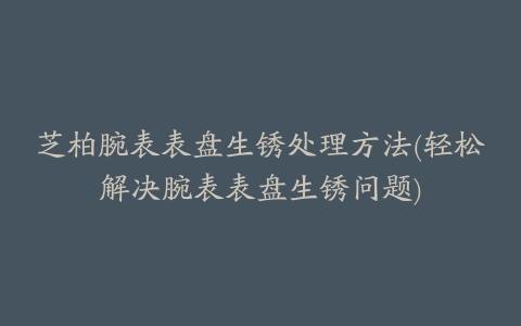 芝柏腕表表盘生锈处理方法(轻松解决腕表表盘生锈问题)