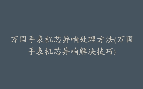 万国手表机芯异响处理方法(万国手表机芯异响解决技巧)