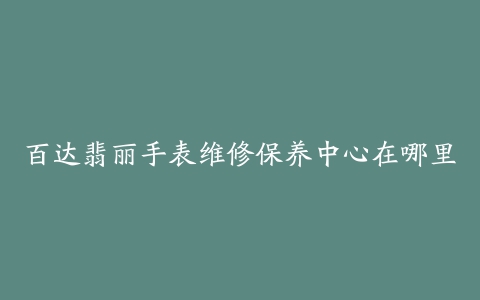 百达翡丽手表维修保养中心在哪里