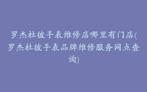 罗杰杜彼手表维修店哪里有门店(罗杰杜彼手表品牌维修服务网点查询)