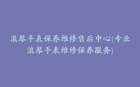 浪琴手表保养维修售后中心(专业浪琴手表维修保养服务)