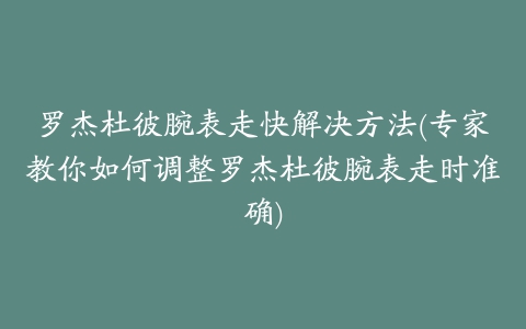 罗杰杜彼腕表走快解决方法(专家教你如何调整罗杰杜彼腕表走时准确)