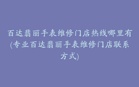 百达翡丽手表维修门店热线哪里有(专业百达翡丽手表维修门店联系方式)