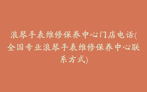 浪琴手表维修保养中心门店电话(全国专业浪琴手表维修保养中心联系方式)