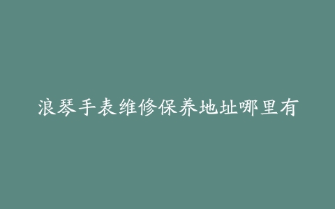 浪琴手表维修保养地址哪里有