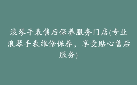 浪琴手表售后保养服务门店(专业浪琴手表维修保养，享受贴心售后服务)