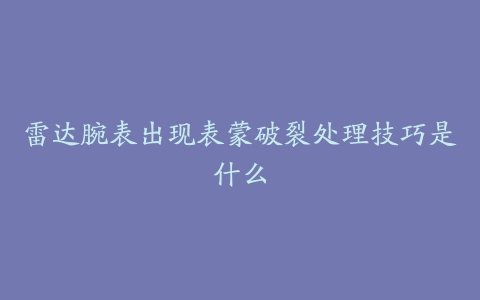 雷达腕表出现表蒙破裂处理技巧是什么