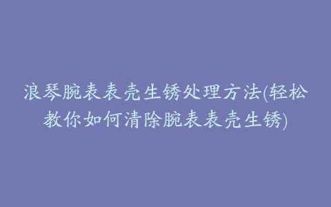 浪琴腕表表壳生锈处理方法(轻松教你如何清除腕表表壳生锈)