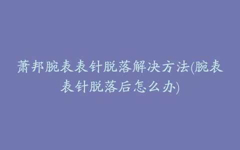 萧邦腕表表针脱落解决方法(腕表表针脱落后怎么办)