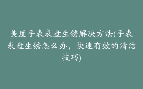 美度手表表盘生锈解决方法(手表表盘生锈怎么办，快速有效的清洁技巧)