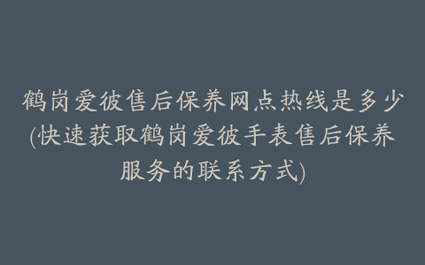 鹤岗爱彼售后保养网点热线是多少(快速获取鹤岗爱彼手表售后保养服务的联系方式)