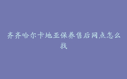 齐齐哈尔卡地亚保养售后网点怎么找