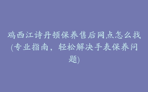 鸡西江诗丹顿保养售后网点怎么找(专业指南，轻松解决手表保养问题)