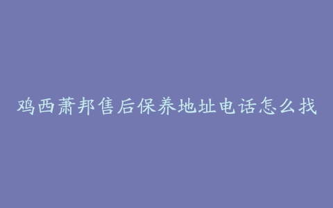 鸡西萧邦售后保养地址电话怎么找