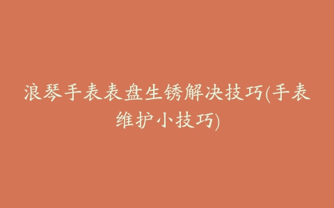 浪琴手表表盘生锈解决技巧(手表维护小技巧)