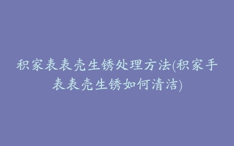 积家表表壳生锈处理方法(积家手表表壳生锈如何清洁)