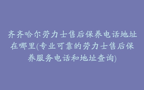 齐齐哈尔劳力士售后保养电话地址在哪里(专业可靠的劳力士售后保养服务电话和地址查询)