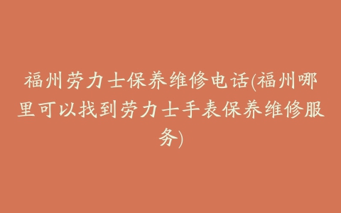 福州劳力士保养维修电话(福州哪里可以找到劳力士手表保养维修服务)