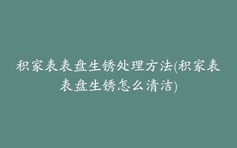 积家表表盘生锈处理方法(积家表表盘生锈怎么清洁)