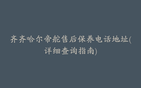 齐齐哈尔帝舵售后保养电话地址(详细查询指南)