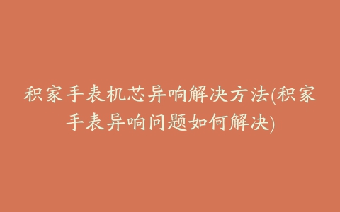 积家手表机芯异响解决方法(积家手表异响问题如何解决)