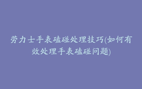 劳力士手表磕碰处理技巧(如何有效处理手表磕碰问题)