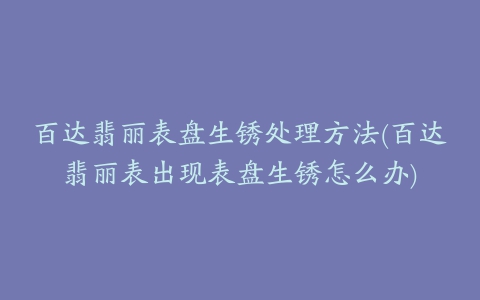 百达翡丽表盘生锈处理方法(百达翡丽表出现表盘生锈怎么办)