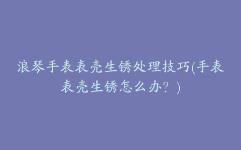 浪琴手表表壳生锈处理技巧(手表表壳生锈怎么办？)