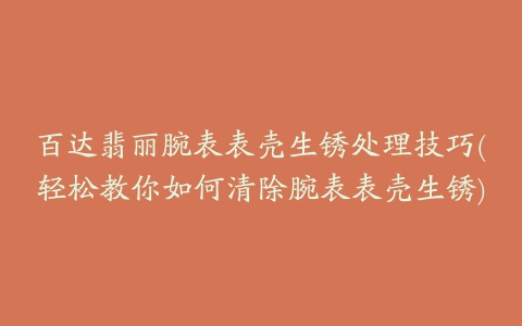 百达翡丽腕表表壳生锈处理技巧(轻松教你如何清除腕表表壳生锈)