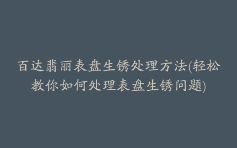 百达翡丽表盘生锈处理方法(轻松教你如何处理表盘生锈问题)