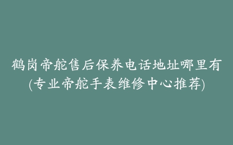 鹤岗帝舵售后保养电话地址哪里有(专业帝舵手表维修中心推荐)