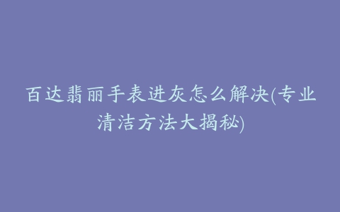 百达翡丽手表进灰怎么解决(专业清洁方法大揭秘)