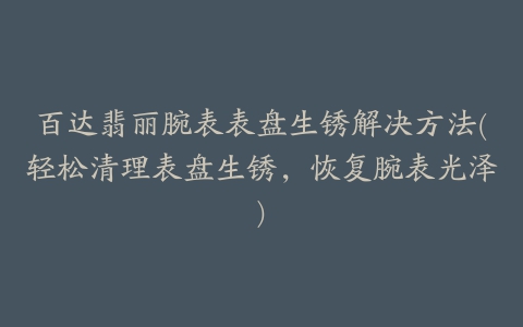 百达翡丽腕表表盘生锈解决方法(轻松清理表盘生锈，恢复腕表光泽)