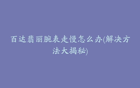 百达翡丽腕表走慢怎么办(解决方法大揭秘)