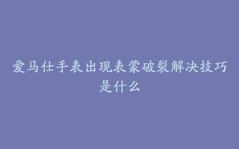 爱马仕手表出现表蒙破裂解决技巧是什么