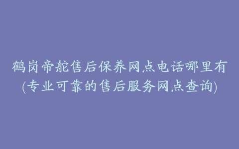 鹤岗帝舵售后保养网点电话哪里有(专业可靠的售后服务网点查询)