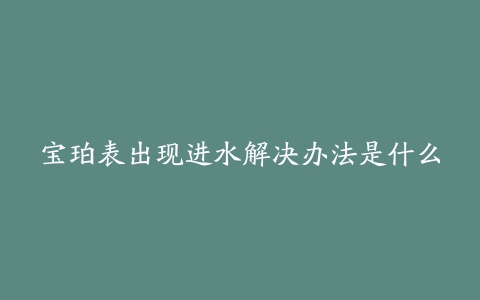 宝珀表出现进水解决办法是什么