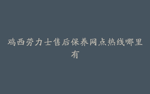 鸡西劳力士售后保养网点热线哪里有