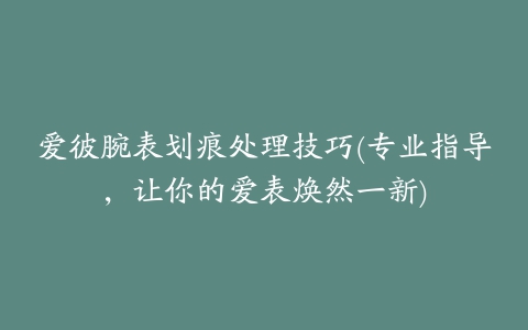 爱彼腕表划痕处理技巧(专业指导，让你的爱表焕然一新)