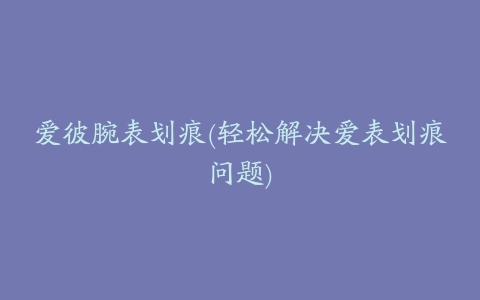 爱彼腕表划痕(轻松解决爱表划痕问题)