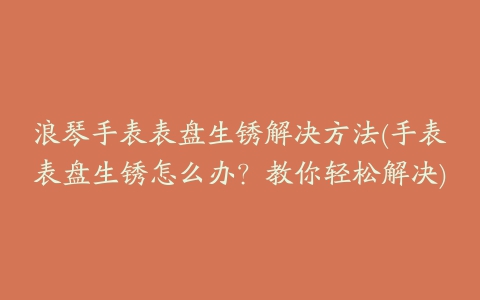 浪琴手表表盘生锈解决方法(手表表盘生锈怎么办？教你轻松解决)