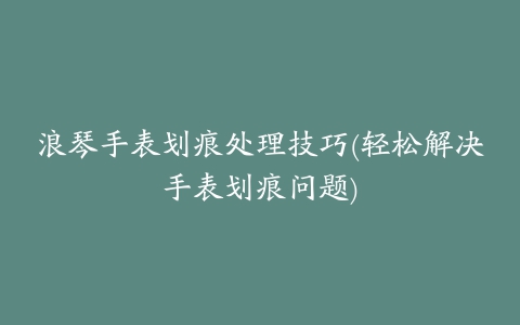 浪琴手表划痕处理技巧(轻松解决手表划痕问题)