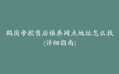 鹤岗帝舵售后保养网点地址怎么找(详细指南)