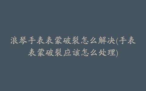 浪琴手表表蒙破裂怎么解决(手表表蒙破裂应该怎么处理)