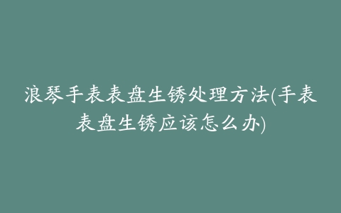 浪琴手表表盘生锈处理方法(手表表盘生锈应该怎么办)